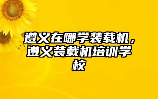 遵義在哪學裝載機，遵義裝載機培訓學校