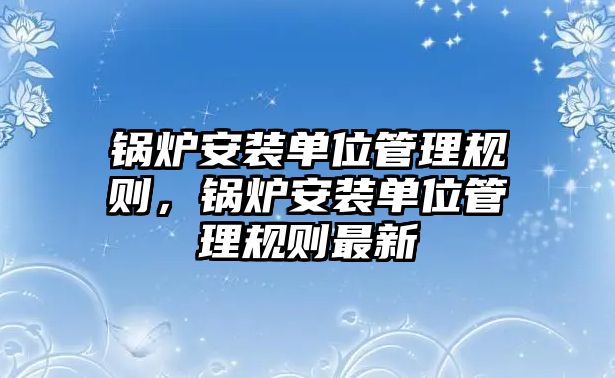 鍋爐安裝單位管理規(guī)則，鍋爐安裝單位管理規(guī)則最新