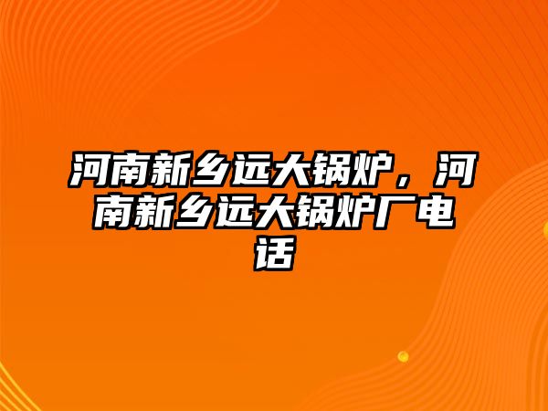 河南新鄉(xiāng)遠(yuǎn)大鍋爐，河南新鄉(xiāng)遠(yuǎn)大鍋爐廠電話