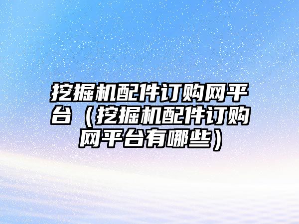 挖掘機(jī)配件訂購(gòu)網(wǎng)平臺(tái)（挖掘機(jī)配件訂購(gòu)網(wǎng)平臺(tái)有哪些）