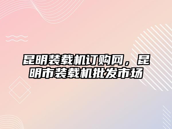 昆明裝載機(jī)訂購(gòu)網(wǎng)，昆明市裝載機(jī)批發(fā)市場(chǎng)