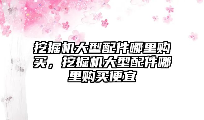 挖掘機大型配件哪里購買，挖掘機大型配件哪里購買便宜