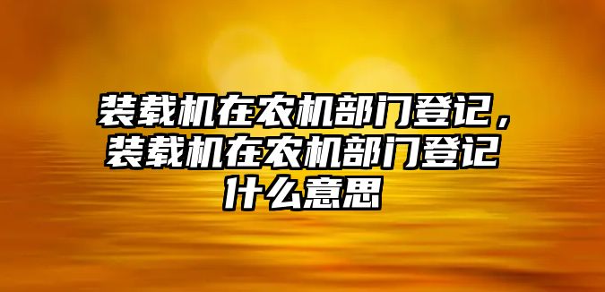 裝載機在農(nóng)機部門登記，裝載機在農(nóng)機部門登記什么意思