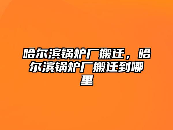 哈爾濱鍋爐廠搬遷，哈爾濱鍋爐廠搬遷到哪里