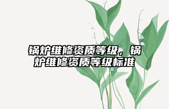 鍋爐維修資質(zhì)等級，鍋爐維修資質(zhì)等級標(biāo)準(zhǔn)