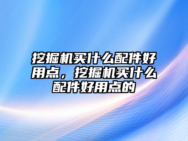 挖掘機買什么配件好用點，挖掘機買什么配件好用點的