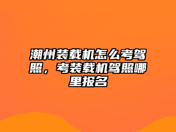 潮州裝載機怎么考駕照，考裝載機駕照哪里報名