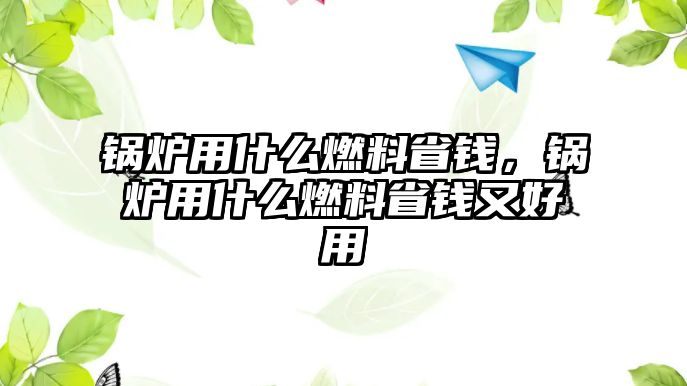 鍋爐用什么燃料省錢，鍋爐用什么燃料省錢又好用