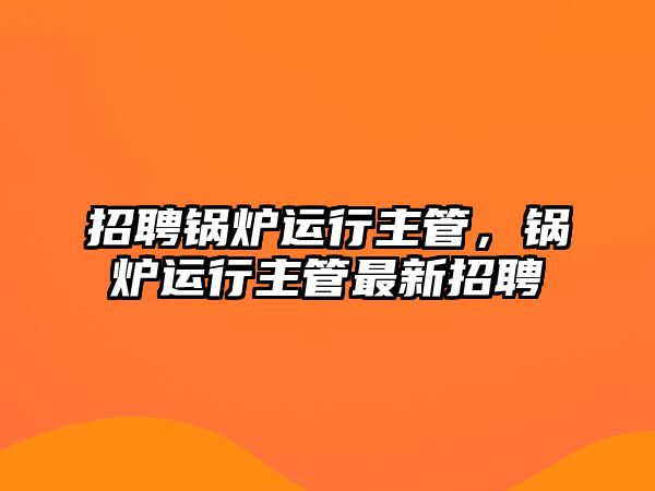 招聘鍋爐運行主管，鍋爐運行主管最新招聘