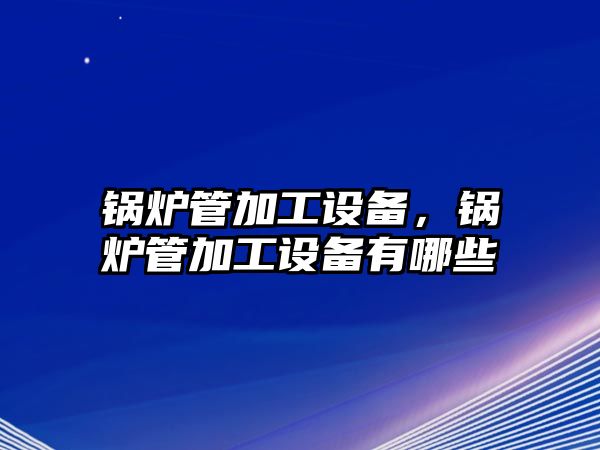 鍋爐管加工設(shè)備，鍋爐管加工設(shè)備有哪些