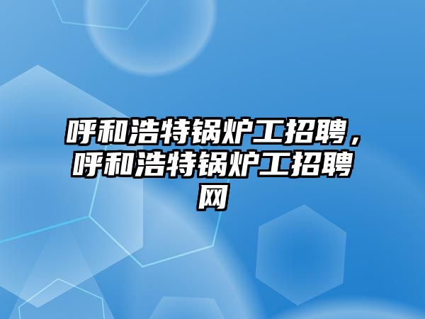 呼和浩特鍋爐工招聘，呼和浩特鍋爐工招聘網(wǎng)