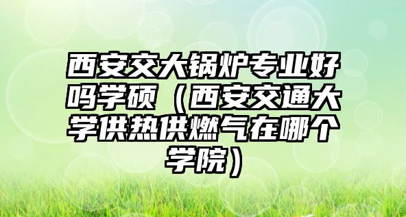 西安交大鍋爐專業(yè)好嗎學(xué)碩（西安交通大學(xué)供熱供燃氣在哪個學(xué)院）