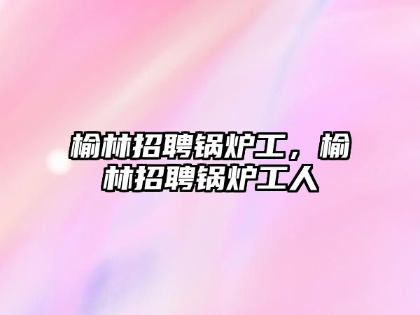 榆林招聘鍋爐工，榆林招聘鍋爐工人