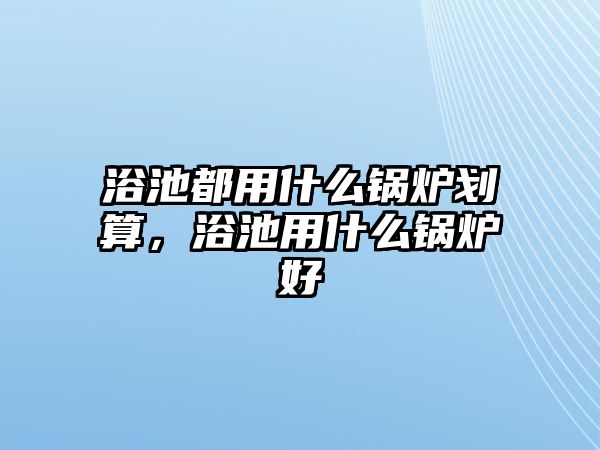 浴池都用什么鍋爐劃算，浴池用什么鍋爐好