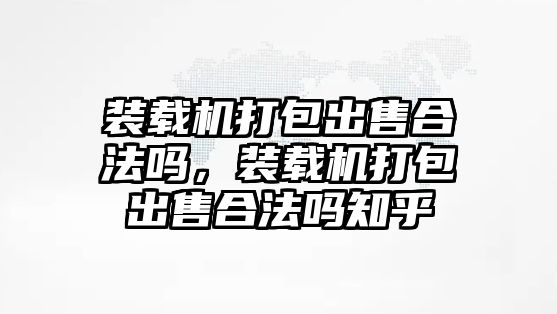 裝載機(jī)打包出售合法嗎，裝載機(jī)打包出售合法嗎知乎