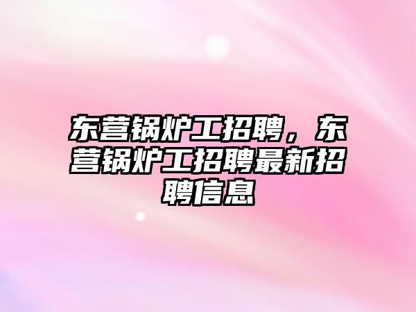 東營鍋爐工招聘，東營鍋爐工招聘最新招聘信息