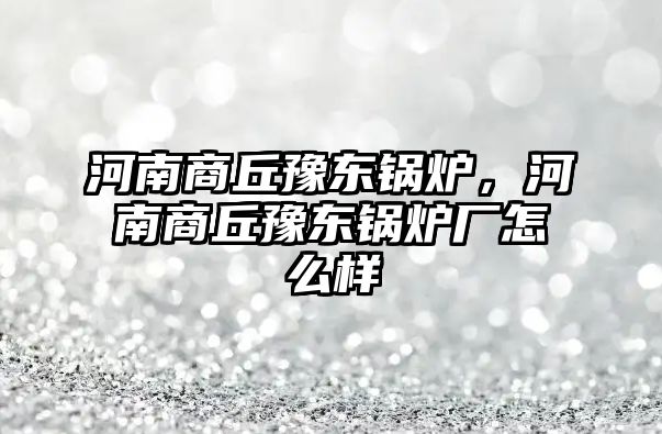 河南商丘豫東鍋爐，河南商丘豫東鍋爐廠怎么樣