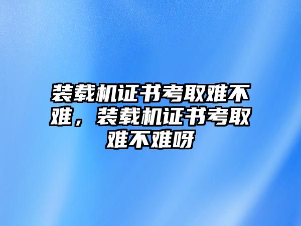 裝載機(jī)證書考取難不難，裝載機(jī)證書考取難不難呀