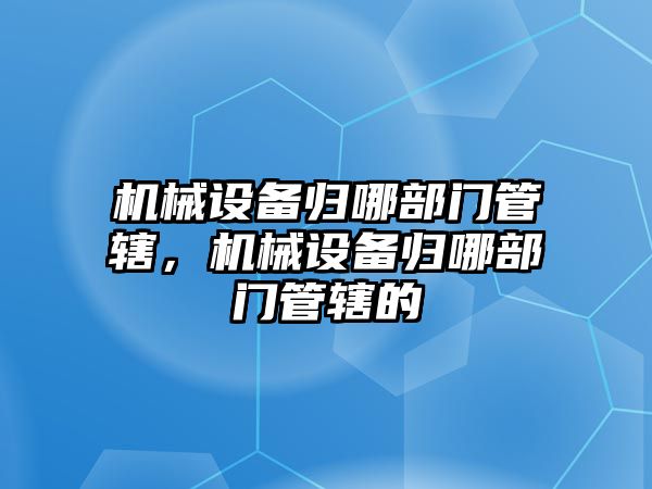 機械設(shè)備歸哪部門管轄，機械設(shè)備歸哪部門管轄的