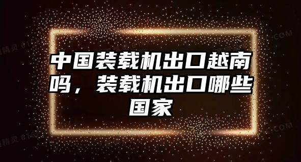 中國裝載機出口越南嗎，裝載機出口哪些國家