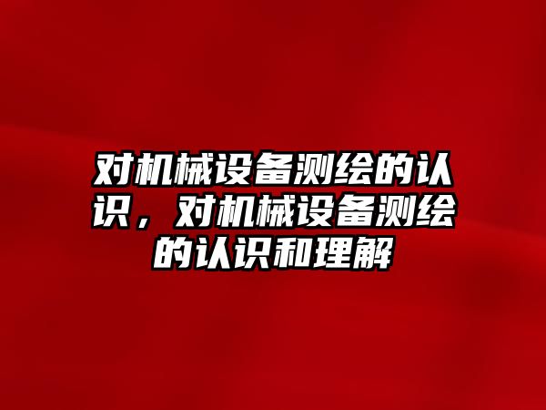 對機(jī)械設(shè)備測繪的認(rèn)識，對機(jī)械設(shè)備測繪的認(rèn)識和理解