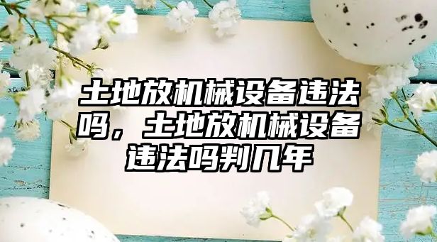 土地放機(jī)械設(shè)備違法嗎，土地放機(jī)械設(shè)備違法嗎判幾年