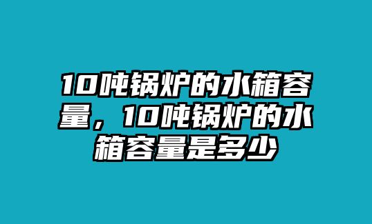 10噸鍋爐的水箱容量，10噸鍋爐的水箱容量是多少