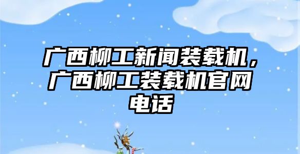 廣西柳工新聞裝載機(jī)，廣西柳工裝載機(jī)官網(wǎng)電話