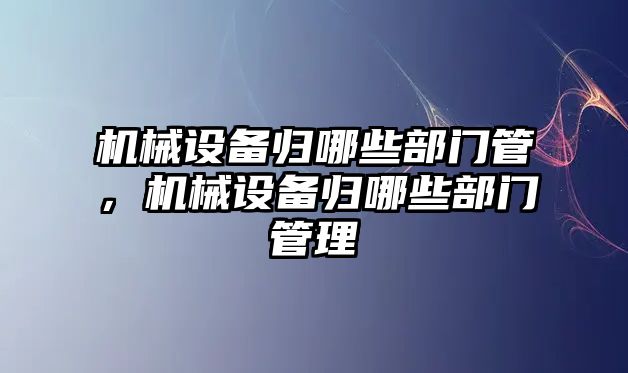 機械設備歸哪些部門管，機械設備歸哪些部門管理