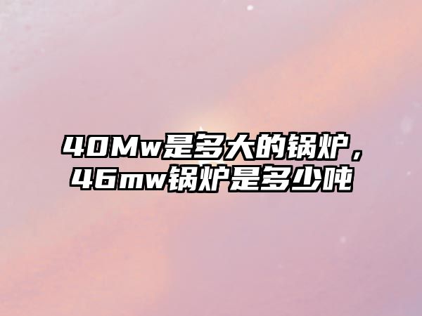 40Mw是多大的鍋爐，46mw鍋爐是多少噸