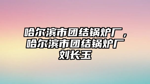 哈爾濱市團(tuán)結(jié)鍋爐廠，哈爾濱市團(tuán)結(jié)鍋爐廠劉長(zhǎng)玉