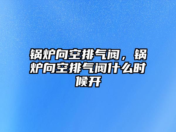 鍋爐向空排氣閥，鍋爐向空排氣閥什么時(shí)候開