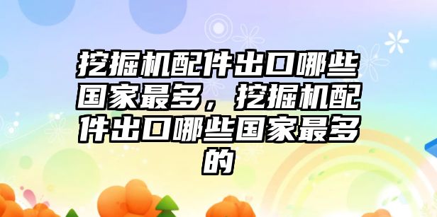 挖掘機(jī)配件出口哪些國(guó)家最多，挖掘機(jī)配件出口哪些國(guó)家最多的