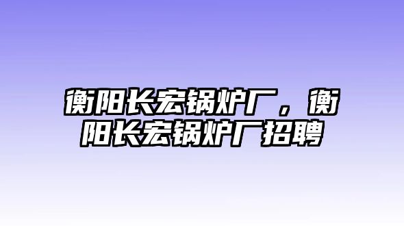 衡陽長宏鍋爐廠，衡陽長宏鍋爐廠招聘