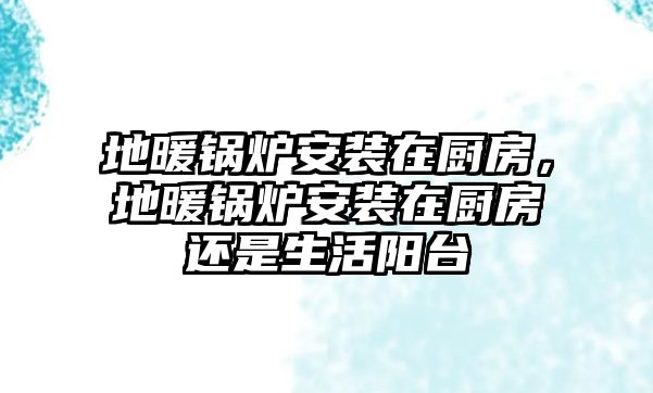 地暖鍋爐安裝在廚房，地暖鍋爐安裝在廚房還是生活陽(yáng)臺(tái)