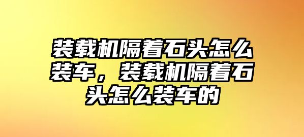 裝載機(jī)隔著石頭怎么裝車，裝載機(jī)隔著石頭怎么裝車的