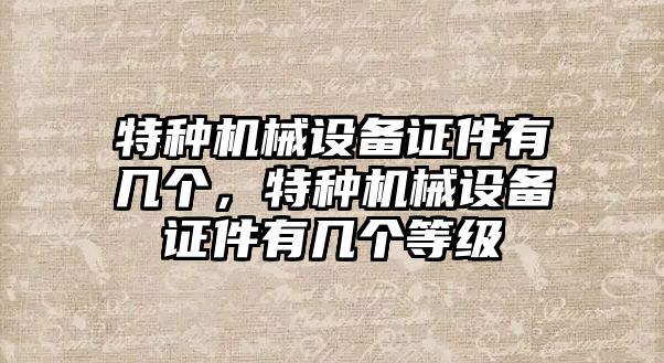 特種機械設(shè)備證件有幾個，特種機械設(shè)備證件有幾個等級