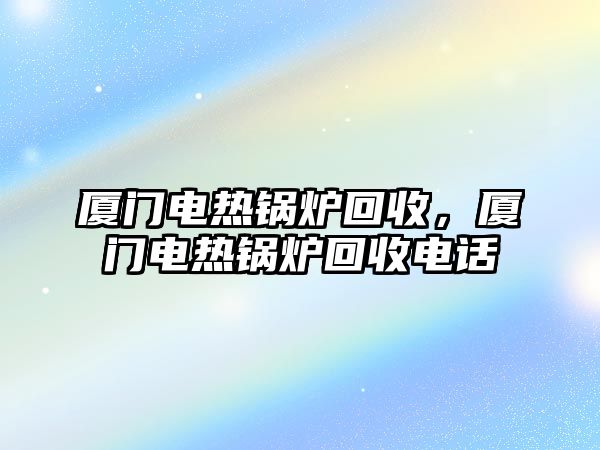 廈門電熱鍋爐回收，廈門電熱鍋爐回收電話