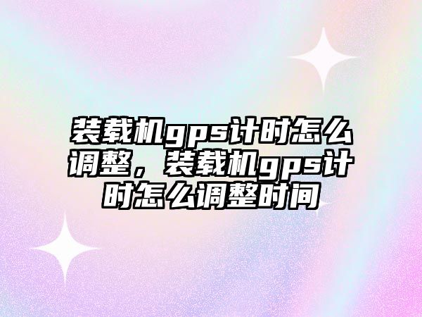 裝載機gps計時怎么調整，裝載機gps計時怎么調整時間