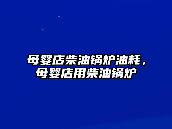 母嬰店柴油鍋爐油耗，母嬰店用柴油鍋爐