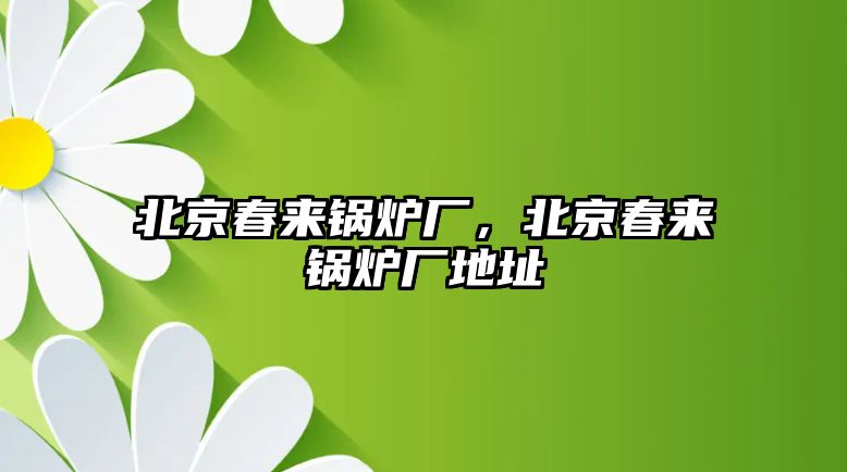 北京春來鍋爐廠，北京春來鍋爐廠地址