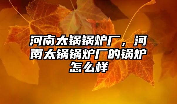 河南太鍋鍋爐廠，河南太鍋鍋爐廠的鍋爐怎么樣