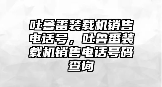 吐魯番裝載機銷售電話號，吐魯番裝載機銷售電話號碼查詢