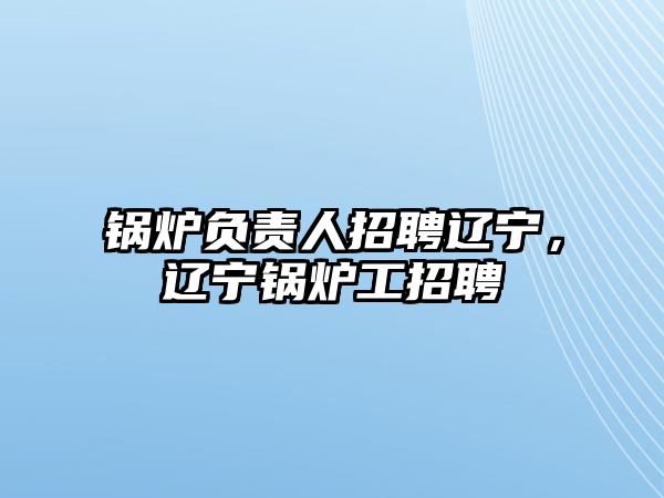 鍋爐負(fù)責(zé)人招聘遼寧，遼寧鍋爐工招聘