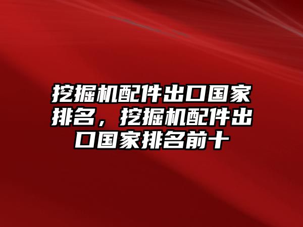 挖掘機配件出口國家排名，挖掘機配件出口國家排名前十