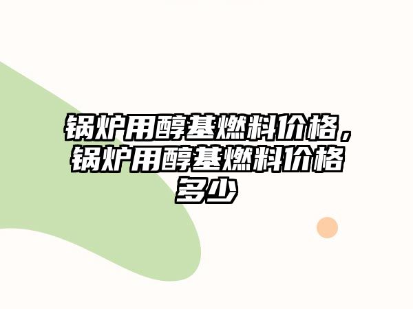 鍋爐用醇基燃料價格，鍋爐用醇基燃料價格多少