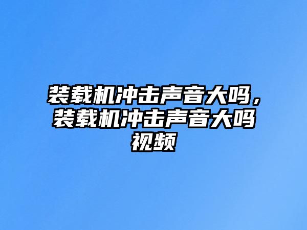 裝載機沖擊聲音大嗎，裝載機沖擊聲音大嗎視頻