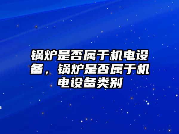 鍋爐是否屬于機(jī)電設(shè)備，鍋爐是否屬于機(jī)電設(shè)備類(lèi)別