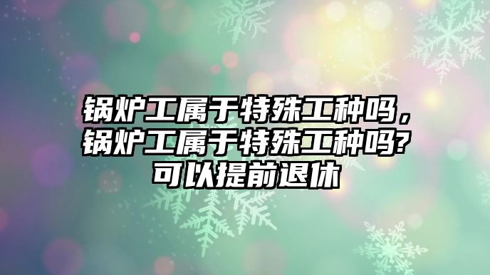 鍋爐工屬于特殊工種嗎，鍋爐工屬于特殊工種嗎?可以提前退休