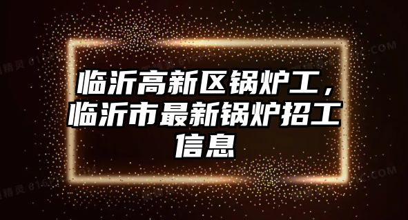 臨沂高新區(qū)鍋爐工，臨沂市最新鍋爐招工信息